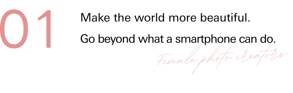 01 Make the world more beautiful. Go beyond what a smartphone can do.