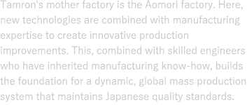 Tamron’s mother factory is the Aomori Factory. Here, new technologies are combined with manufacturing expertise to create innovative production improvements. This, combined with skilled engineers who have inherited manufacturing know-how, builds the foundation for a dynamic, global mass production system that maintains Japanese quality standards.