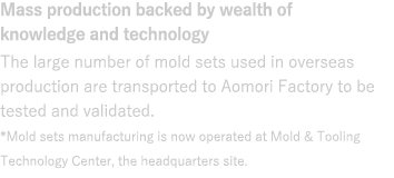 Mass production backed by wealth of knowledge and technology : The large number of molds used in overseas production are tested and validated here.*Mold sets manufacturing is now operated at Mold & Tooling Technology Center, the headquarters site.
