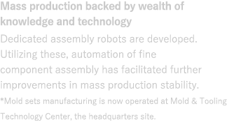 Mass production backed by wealth of knowledge and technology : Dedicated assembly robots are developed. Utilizing these, automation of fine component assembly has facilitated further improvements in mass production stability.*Mold sets manufacturing is now operated at Mold & Tooling Technology Center, the headquarters site.
