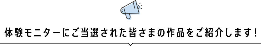 体験モニターにご当選された皆さまの作品をご紹介します！