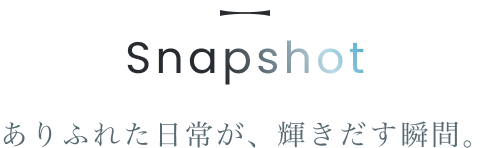 Snapshot ありふれた日常が、輝き出す瞬間。