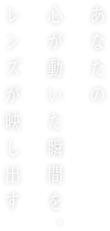 あなたの心が動いた瞬間を、レンズが映し出す